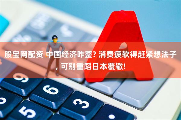 股宝网配资 中国经济咋整? 消费疲软得赶紧想法子, 可别重蹈日本覆辙!