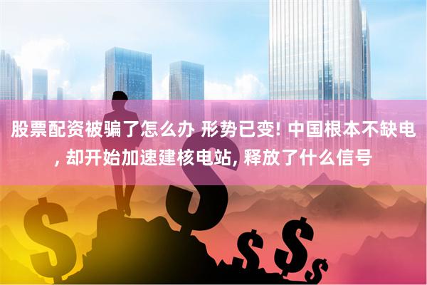 股票配资被骗了怎么办 形势已变! 中国根本不缺电, 却开始加速建核电站, 释放了什么信号
