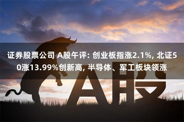 证券股票公司 A股午评: 创业板指涨2.1%, 北证50涨13.99%创新高, 半导体、军工板块领涨