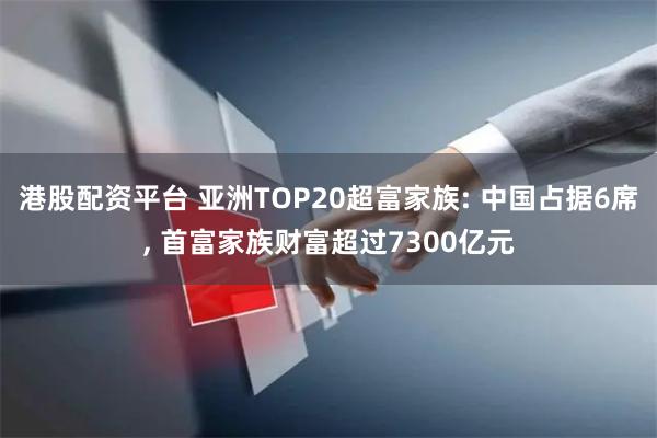港股配资平台 亚洲TOP20超富家族: 中国占据6席, 首富家族财富超过7300亿元