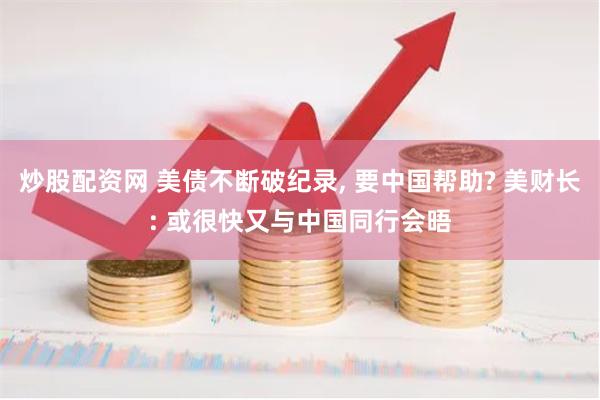 炒股配资网 美债不断破纪录, 要中国帮助? 美财长: 或很快又与中国同行会晤