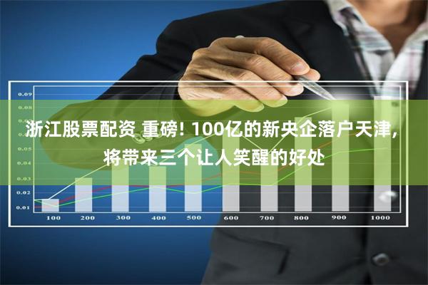浙江股票配资 重磅! 100亿的新央企落户天津, 将带来三个让人笑醒的好处