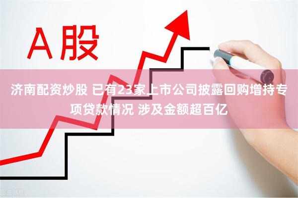 济南配资炒股 已有23家上市公司披露回购增持专项贷款情况 涉及金额超百亿