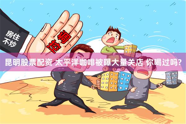 昆明股票配资 太平洋咖啡被曝大量关店 你喝过吗?