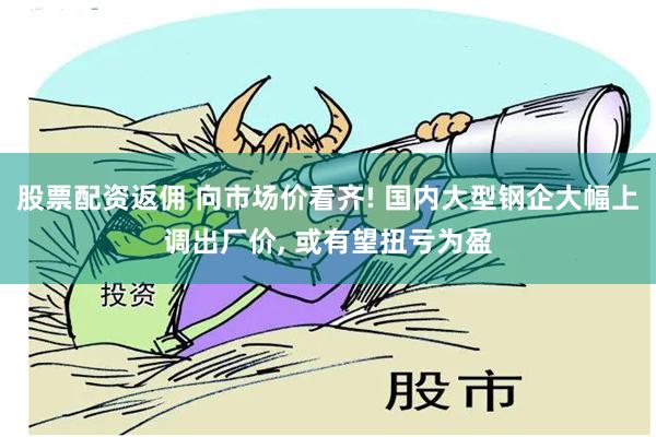 股票配资返佣 向市场价看齐! 国内大型钢企大幅上调出厂价, 或有望扭亏为盈