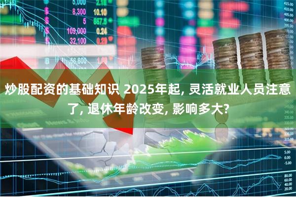 炒股配资的基础知识 2025年起, 灵活就业人员注意了, 退休年龄改变, 影响多大?