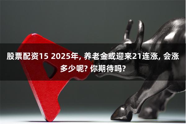 股票配资15 2025年, 养老金或迎来21连涨, 会涨多少呢? 你期待吗?