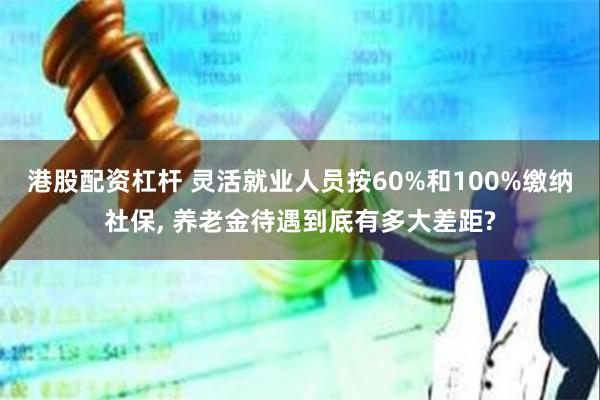 港股配资杠杆 灵活就业人员按60%和100%缴纳社保, 养老金待遇到底有多大差距?