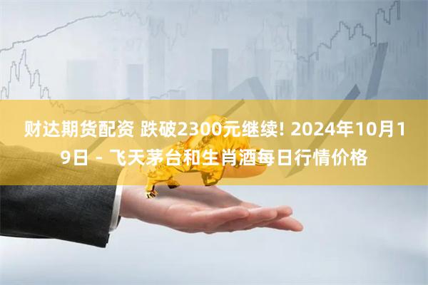 财达期货配资 跌破2300元继续! 2024年10月19日 - 飞天茅台和生肖酒每日行情价格