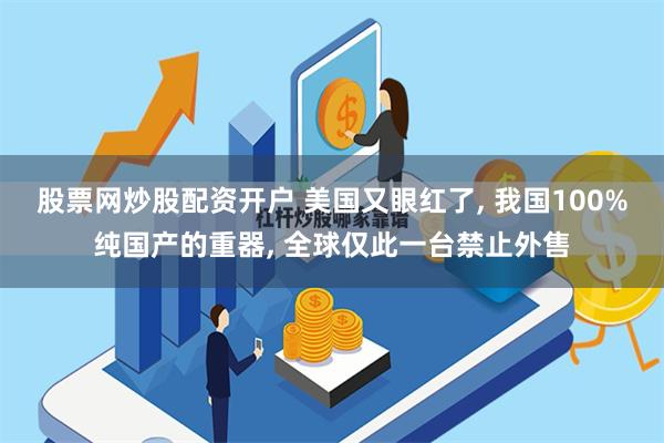 股票网炒股配资开户 美国又眼红了, 我国100%纯国产的重器, 全球仅此一台禁止外售