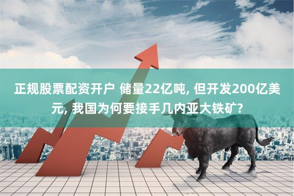 正规股票配资开户 储量22亿吨, 但开发200亿美元, 我国为何要接手几内亚大铁矿?