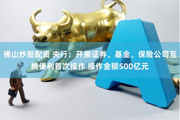 佛山炒股配资 央行：开展证券、基金、保险公司互换便利首次操作 操作金额500亿元