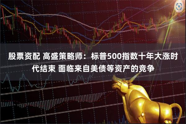 股票资配 高盛策略师：标普500指数十年大涨时代结束 面临来自美债等资产的竞争