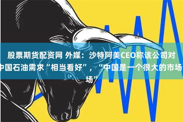 股票期货配资网 外媒：沙特阿美CEO称该公司对中国石油需求“相当看好”，“中国是一个很大的市场”