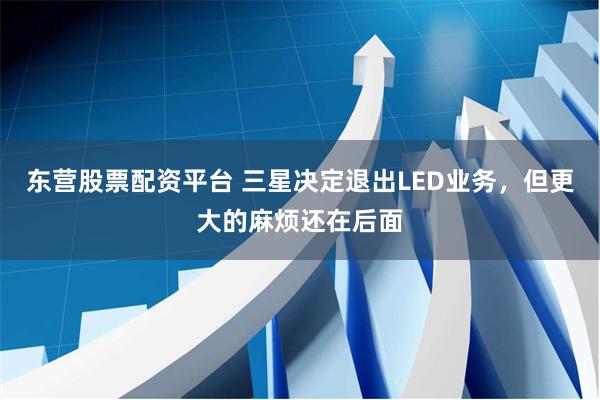 东营股票配资平台 三星决定退出LED业务，但更大的麻烦还在后面