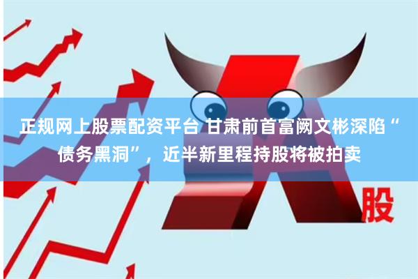 正规网上股票配资平台 甘肃前首富阙文彬深陷“债务黑洞”，近半新里程持股将被拍卖
