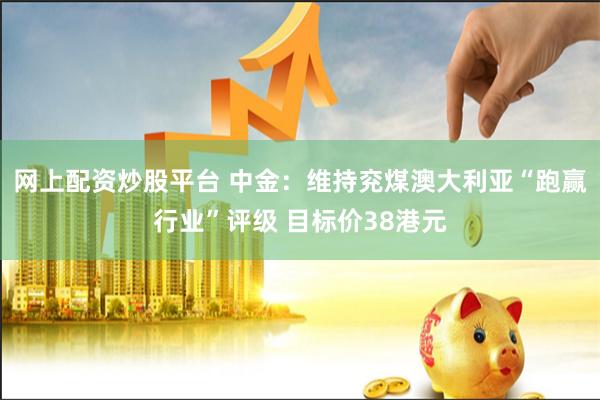 网上配资炒股平台 中金：维持兖煤澳大利亚“跑赢行业”评级 目标价38港元