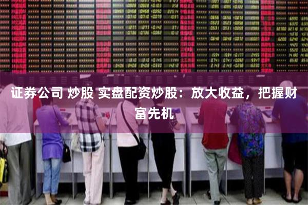 证券公司 炒股 实盘配资炒股：放大收益，把握财富先机