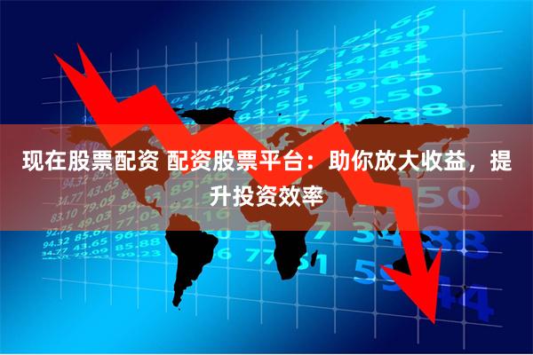 现在股票配资 配资股票平台：助你放大收益，提升投资效率