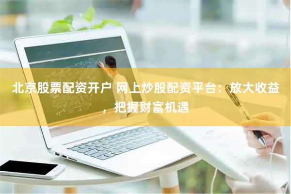 北京股票配资开户 网上炒股配资平台：放大收益，把握财富机遇