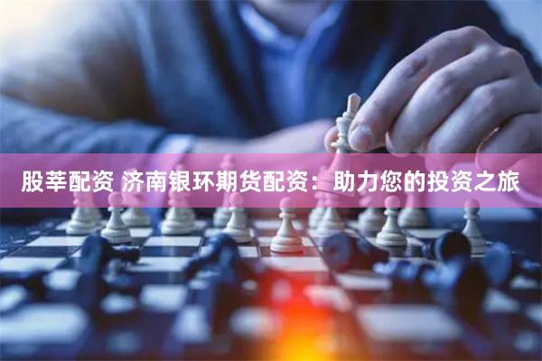 股莘配资 济南银环期货配资：助力您的投资之旅