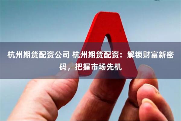 杭州期货配资公司 杭州期货配资：解锁财富新密码，把握市场先机