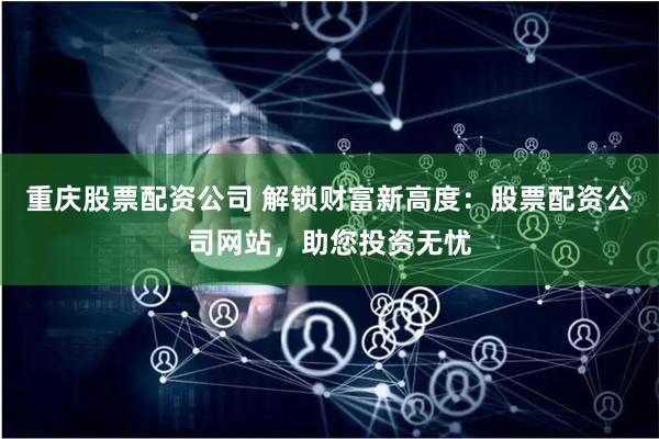 重庆股票配资公司 解锁财富新高度：股票配资公司网站，助您投资无忧