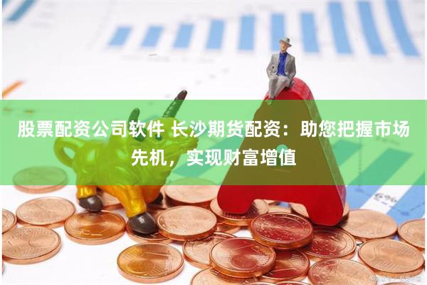 股票配资公司软件 长沙期货配资：助您把握市场先机，实现财富增值