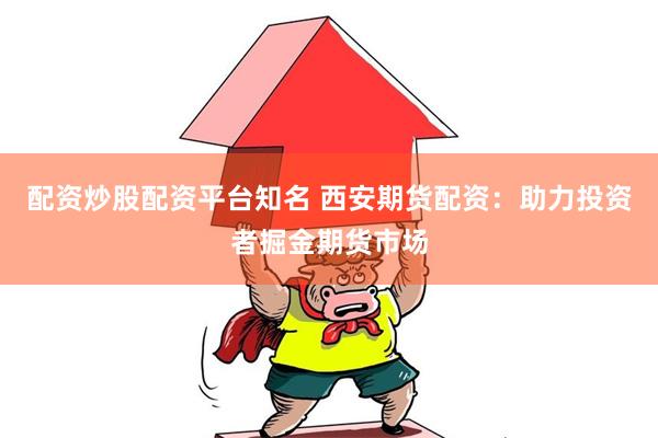 配资炒股配资平台知名 西安期货配资：助力投资者掘金期货市场