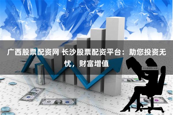 广西股票配资网 长沙股票配资平台：助您投资无忧，财富增值