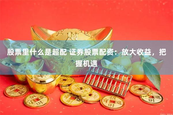 股票里什么是超配 证券股票配资：放大收益，把握机遇