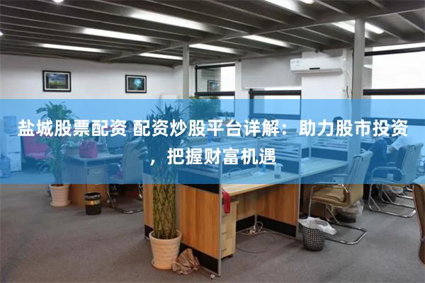 盐城股票配资 配资炒股平台详解：助力股市投资，把握财富机遇