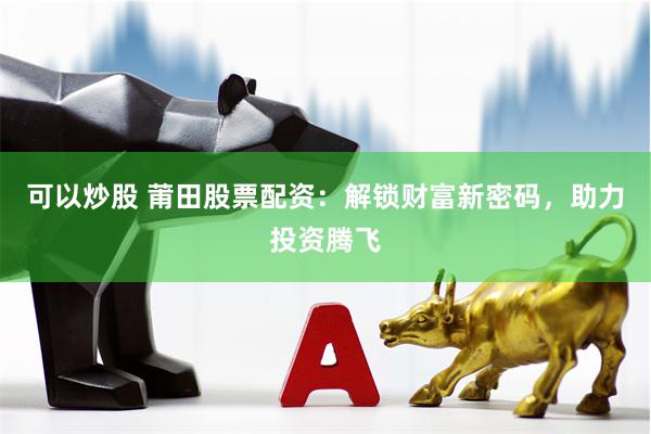 可以炒股 莆田股票配资：解锁财富新密码，助力投资腾飞
