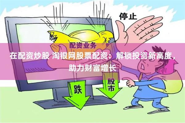 在配资炒股 淘银网股票配资：解锁投资新高度，助力财富增长