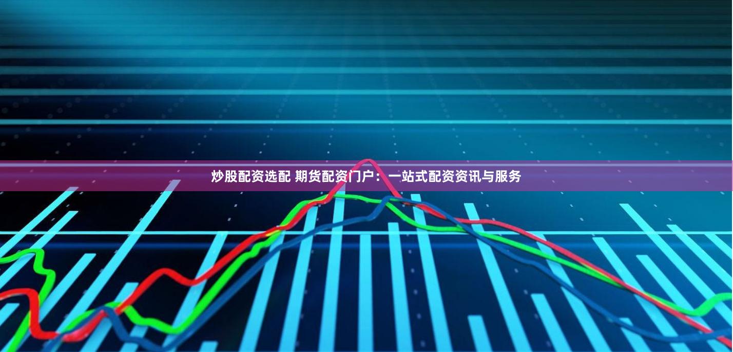 炒股配资选配 期货配资门户：一站式配资资讯与服务