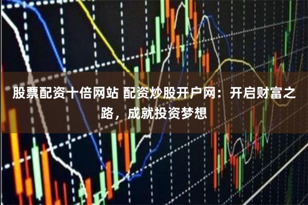 股票配资十倍网站 配资炒股开户网：开启财富之路，成就投资梦想