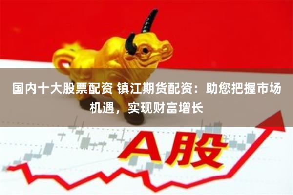 国内十大股票配资 镇江期货配资：助您把握市场机遇，实现财富增长
