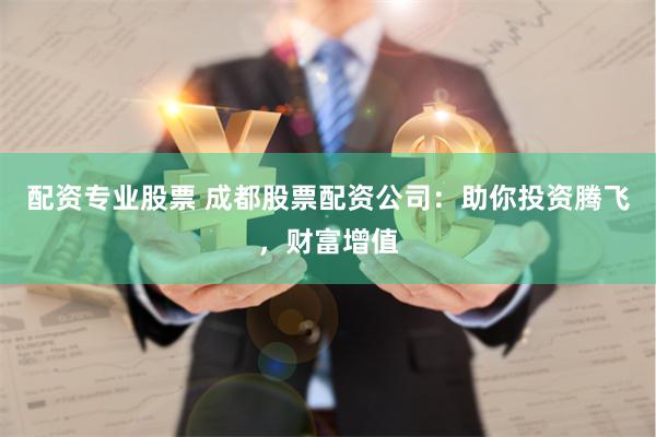 配资专业股票 成都股票配资公司：助你投资腾飞，财富增值