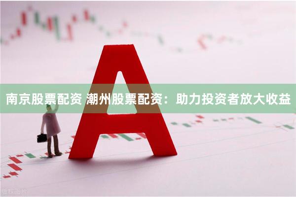 南京股票配资 潮州股票配资：助力投资者放大收益