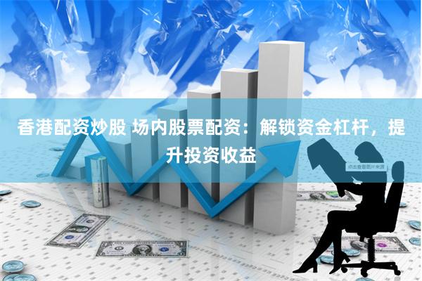 香港配资炒股 场内股票配资：解锁资金杠杆，提升投资收益