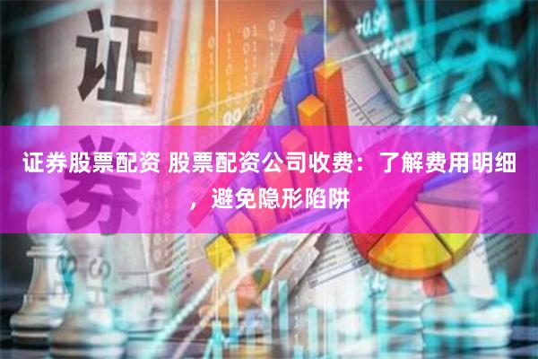 证券股票配资 股票配资公司收费：了解费用明细，避免隐形陷阱
