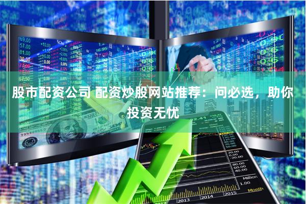股市配资公司 配资炒股网站推荐：问必选，助你投资无忧