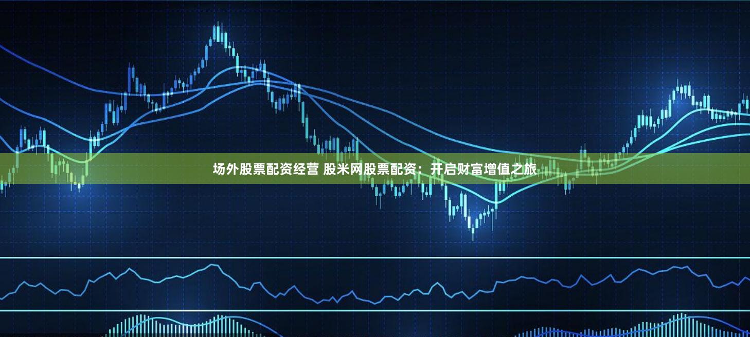场外股票配资经营 股米网股票配资：开启财富增值之旅