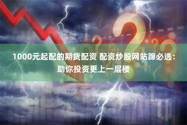 1000元起配的期货配资 配资炒股网站蹿必选：助你投资更上一层楼