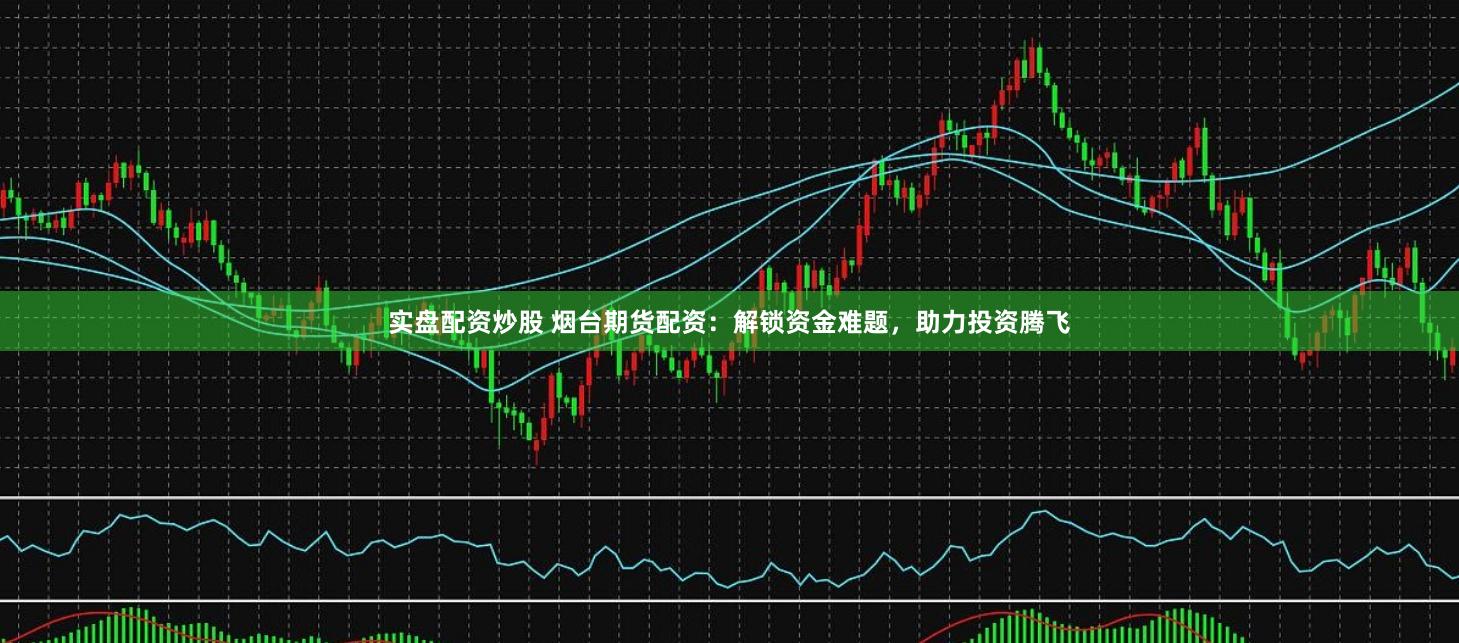 实盘配资炒股 烟台期货配资:解锁资金难题,助力投资腾飞