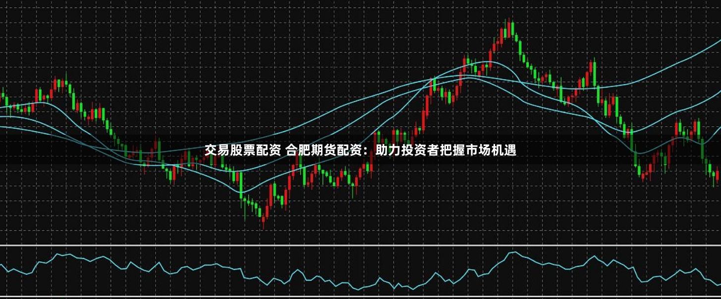 交易股票配资 合肥期货配资：助力投资者把握市场机遇