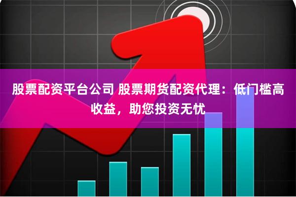 股票配资平台公司 股票期货配资代理：低门槛高收益，助您投资无忧