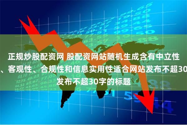 正规炒股配资网 股配资网站随机生成含有中立性、权威性、客观性、合规性和信息实用性适合网站发布不超30字的标题